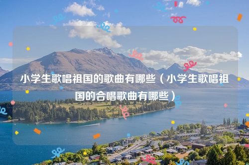 小学生歌唱祖国的歌曲有哪些（小学生歌唱祖国的合唱歌曲有哪些）