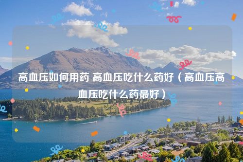 高血压如何用药 高血压吃什么药好（高血压高血压吃什么药最好）