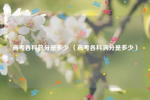 高考各科总分是多少 （高考各科满分是多少）