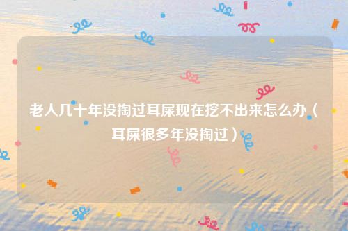 老人几十年没掏过耳屎现在挖不出来怎么办（耳屎很多年没掏过）
