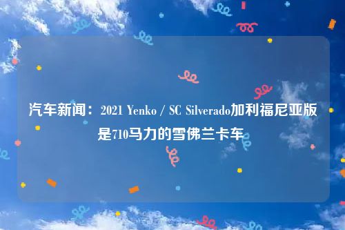 汽车新闻：2021 Yenko / SC Silverado加利福尼亚版是710马力的雪佛兰卡车 