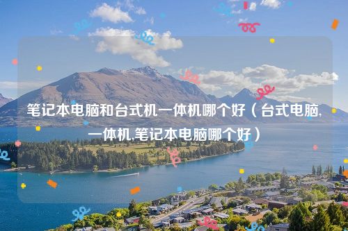 笔记本电脑和台式机一体机哪个好（台式电脑,一体机,笔记本电脑哪个好）