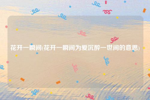 花开一瞬间(花开一瞬间为爱沉醉一世间的意思)