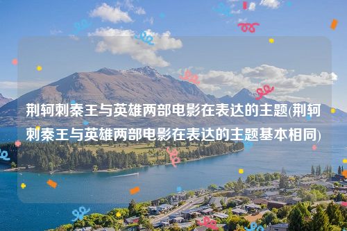 荆轲刺秦王与英雄两部电影在表达的主题(荆轲刺秦王与英雄两部电影在表达的主题基本相同)