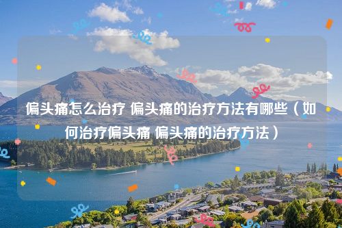 偏头痛怎么治疗 偏头痛的治疗方法有哪些（如何治疗偏头痛 偏头痛的治疗方法）