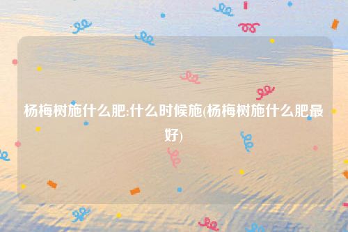 杨梅树施什么肥:什么时候施(杨梅树施什么肥最好)