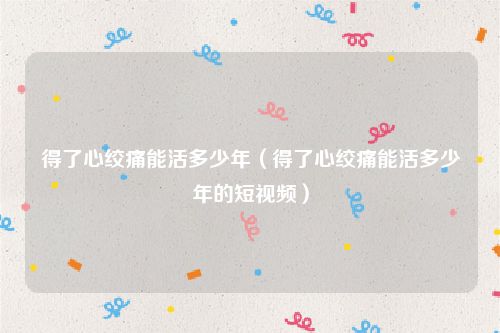 得了心绞痛能活多少年（得了心绞痛能活多少年的短视频）