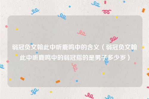 弱冠负文翰此中听鹿鸣中的含义（弱冠负文翰此中听鹿鸣中的弱冠指的是男子多少岁）
