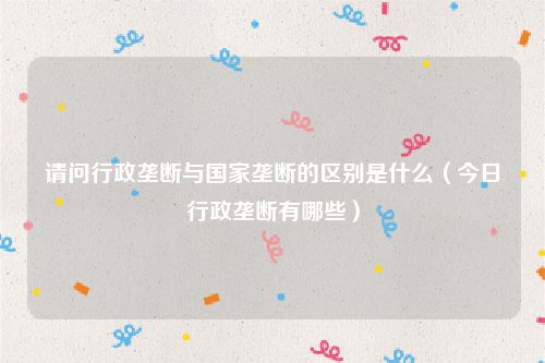 请问行政垄断与国家垄断的区别是什么（今日行政垄断有哪些）
