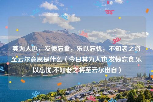 其为人也，发愤忘食，乐以忘忧，不知老之将至云尔意思是什么（今日其为人也,发愤忘食,乐以忘忧,不知老之将至云尔出自）