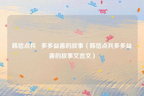 韩信点兵   多多益善的故事（韩信点兵多多益善的故事文言文）