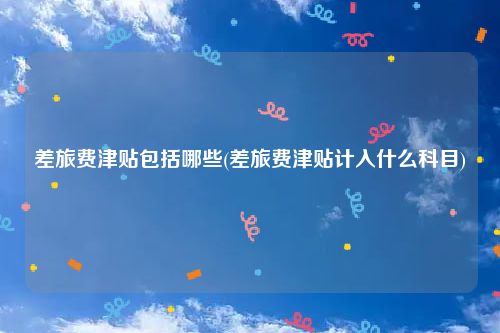差旅费津贴包括哪些(差旅费津贴计入什么科目)