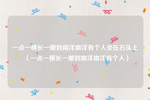 一点一横长一撇到南洋南洋有个人坐在石头上（一点一横长一撇到南洋南洋有个人）