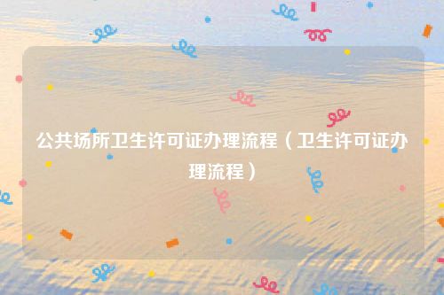 公共场所卫生许可证办理流程（卫生许可证办理流程）