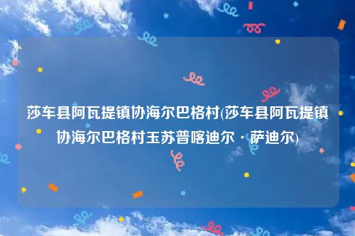 莎车县阿瓦提镇协海尔巴格村(莎车县阿瓦提镇协海尔巴格村玉苏普喀迪尔·萨迪尔)