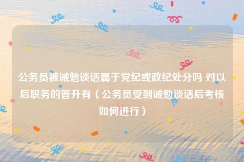 公务员被诫勉谈话属于党纪或政纪处分吗 对以后职务的晋升有（公务员受到诫勉谈话后考核如何进行）
