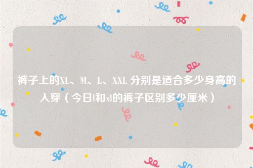 裤子上的XL、M、L、XXL 分别是适合多少身高的人穿（今日l和xl的裤子区别多少厘米）