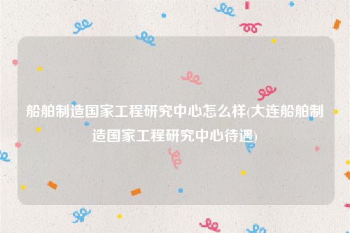 船舶制造国家工程研究中心怎么样(大连船舶制造国家工程研究中心待遇)