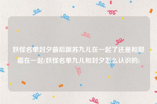 妖怪名单封夕最后跟苏九儿在一起了还是和郭霜在一起(妖怪名单九儿和封夕怎么认识的)