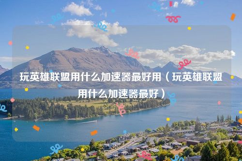 玩英雄联盟用什么加速器最好用（玩英雄联盟用什么加速器最好）