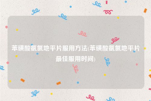 苯磺酸氨氯地平片服用方法(苯磺酸氨氯地平片最佳服用时间)