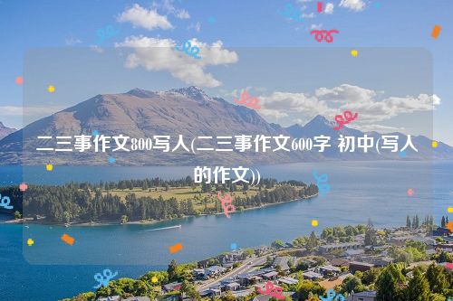 二三事作文800写人(二三事作文600字 初中(写人的作文))