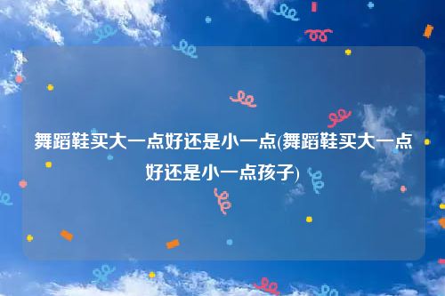 舞蹈鞋买大一点好还是小一点(舞蹈鞋买大一点好还是小一点孩子)