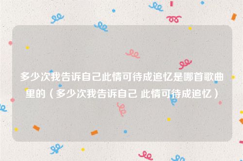 多少次我告诉自己此情可待成追忆是哪首歌曲里的（多少次我告诉自己 此情可待成追忆）