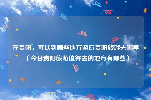 在贵阳，可以到哪些地方游玩贵阳旅游去哪里（今日贵阳旅游值得去的地方有哪些）