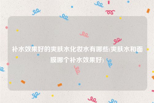 补水效果好的爽肤水化妆水有哪些(爽肤水和面膜哪个补水效果好)