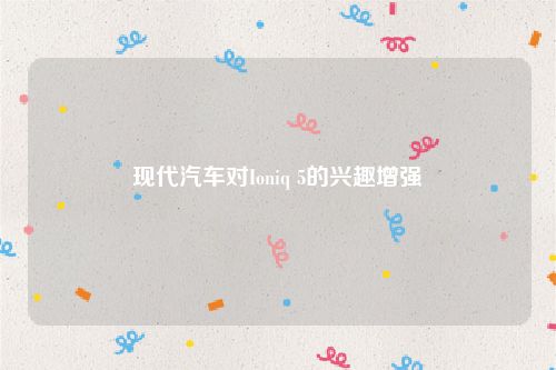 现代汽车对Ioniq 5的兴趣增强