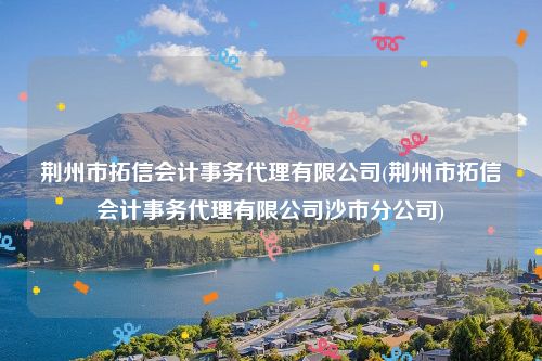 荆州市拓信会计事务代理有限公司(荆州市拓信会计事务代理有限公司沙市分公司)