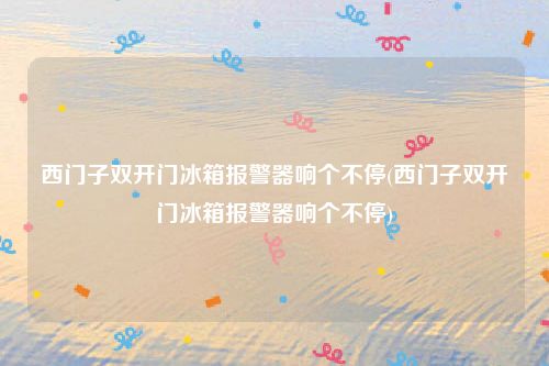 西门子双开门冰箱报警器响个不停(西门子双开门冰箱报警器响个不停)