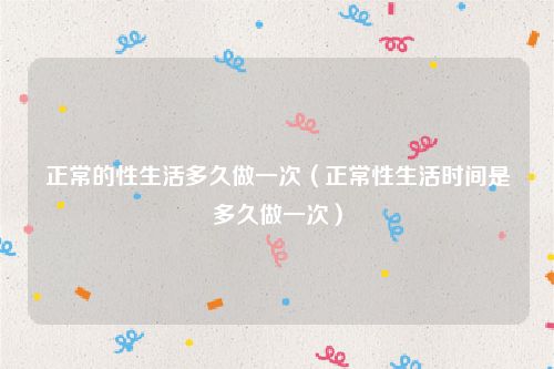 正常的性生活多久做一次（正常性生活时间是多久做一次）