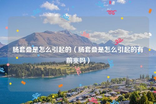 肠套叠是怎么引起的（肠套叠是怎么引起的有前兆吗）