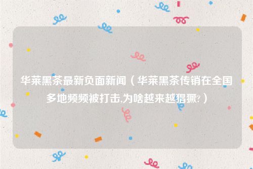 华莱黑茶最新负面新闻（华莱黑茶传销在全国多地频频被打击,为啥越来越猖獗?）