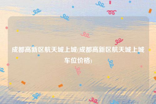 成都高新区航天城上城(成都高新区航天城上城车位价格)