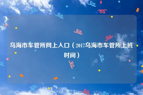 乌海市车管所网上入口（2017乌海市车管所上班时间）