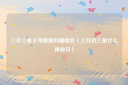 三月三是王母娘娘的蟠桃会（三月初三是什么神仙日）
