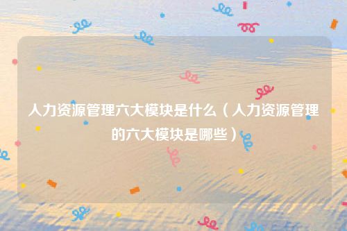 人力资源管理六大模块是什么（人力资源管理的六大模块是哪些）