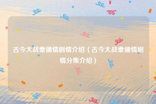 古今大战秦俑情剧情介绍（古今大战秦俑情剧情分集介绍）