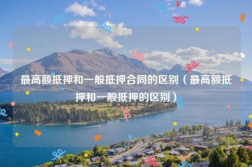 最高额抵押和一般抵押合同的区别（最高额抵押和一般抵押的区别）