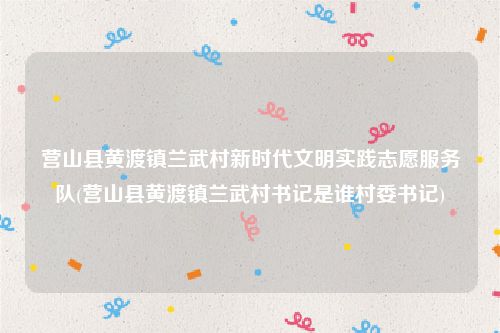 营山县黄渡镇兰武村新时代文明实践志愿服务队(营山县黄渡镇兰武村书记是谁村委书记)