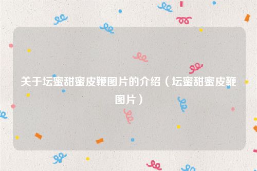 关于坛蜜甜蜜皮鞭图片的介绍（坛蜜甜蜜皮鞭图片）