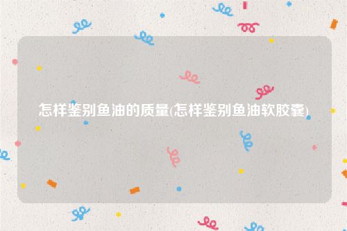 怎样鉴别鱼油的质量(怎样鉴别鱼油软胶囊)
