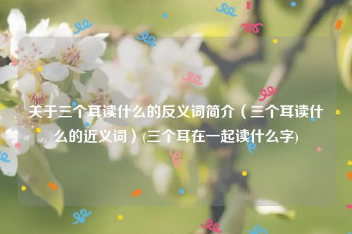 关于三个耳读什么的反义词简介（三个耳读什么的近义词）(三个耳在一起读什么字)