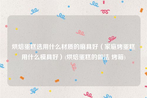烘焙蛋糕选用什么材质的磨具好（家庭烤蛋糕用什么模具好）(烘焙蛋糕的做法 烤箱)