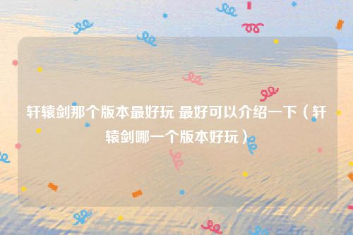 轩辕剑那个版本最好玩 最好可以介绍一下（轩辕剑哪一个版本好玩）