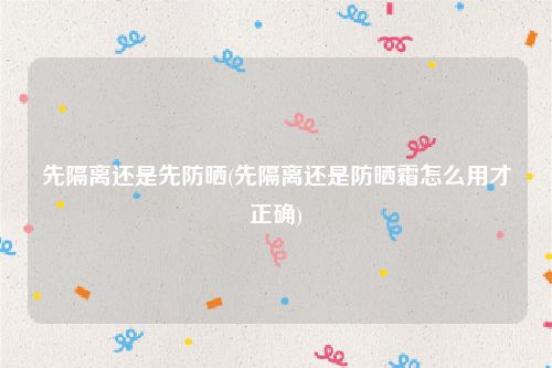 先隔离还是先防晒(先隔离还是防晒霜怎么用才正确)