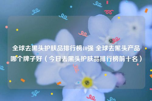 全球去黑头护肤品排行榜10强 全球去黑头产品哪个牌子好（今日去黑头护肤品排行榜前十名）